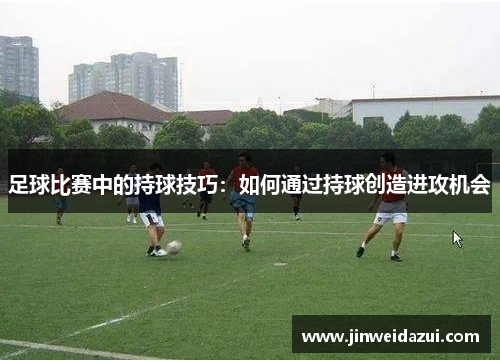 足球比赛中的持球技巧：如何通过持球创造进攻机会